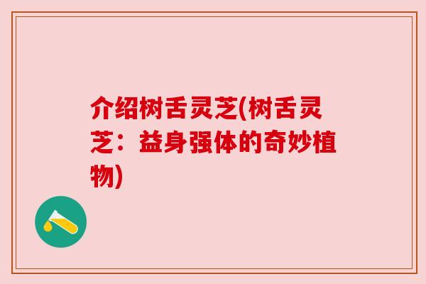 介绍树舌灵芝(树舌灵芝:益身强体的奇妙植物)