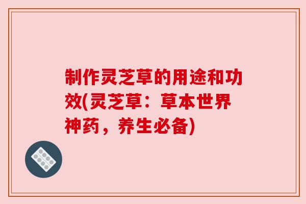 制作灵芝草的用途和功效(灵芝草:草本世界神药,养生必备)