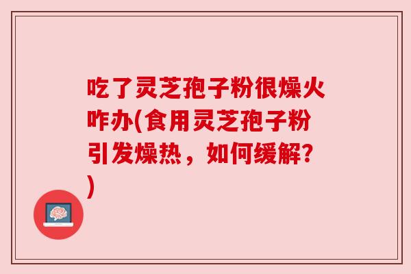 吃了灵芝孢子粉很燥火咋办(食用灵芝孢子粉引发燥热，如何缓解？)