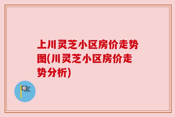 上川灵芝小区房价走势图(川灵芝小区房价走势分析)