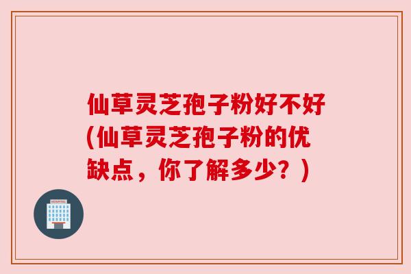 仙草灵芝孢子粉好不好(仙草灵芝孢子粉的优缺点,你了解多少?)