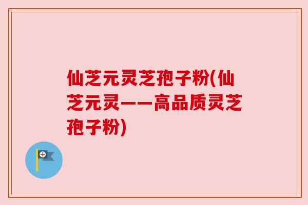 仙芝元灵芝孢子粉(仙芝元灵——高品质灵芝孢子粉)