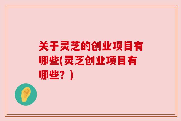 关于灵芝的创业项目有哪些(灵芝创业项目有哪些?)