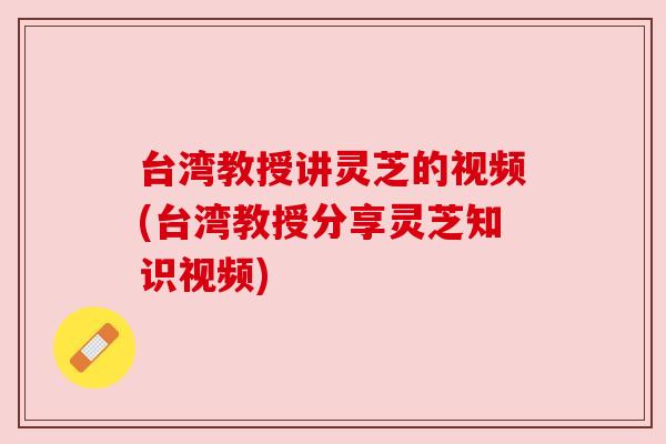 台湾教授讲灵芝的视频(台湾教授分享灵芝知识视频)