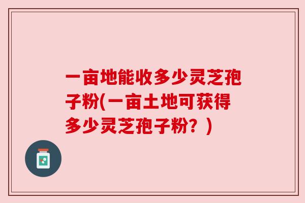 一亩地能收多少灵芝孢子粉(一亩土地可获得多少灵芝孢子粉?)