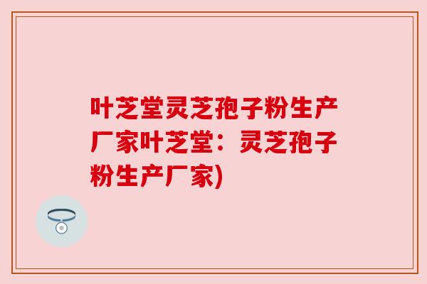 叶芝堂灵芝孢子粉生产厂家叶芝堂:灵芝孢子粉生产厂家)