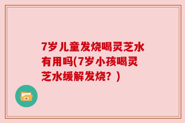 7岁儿童发烧喝灵芝水有用吗(7岁小孩喝灵芝水缓解发烧？)
