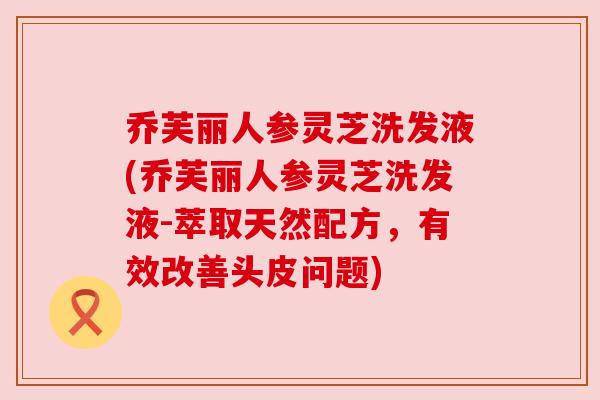 乔芙丽人参灵芝洗发液(乔芙丽人参灵芝洗发液-萃取天然配方，有效改善头皮问题)