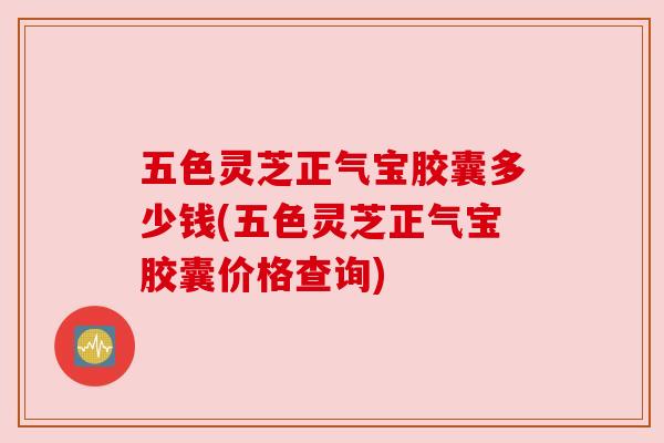 五色灵芝正气宝胶囊多少钱(五色灵芝正气宝胶囊价格查询)