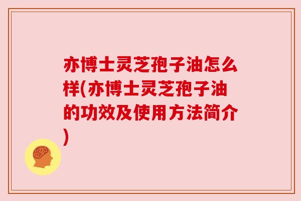 亦博士灵芝孢子油怎么样(亦博士灵芝孢子油的功效及使用方法简介)
