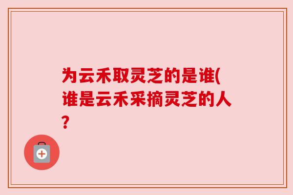 为云禾取灵芝的是谁(谁是云禾采摘灵芝的人?