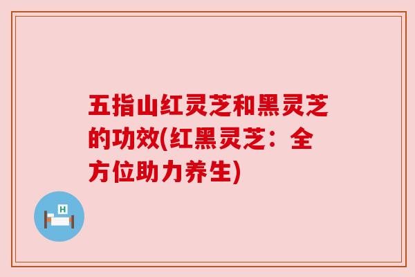 五指山红灵芝和黑灵芝的功效(红黑灵芝:全方位助力养生)