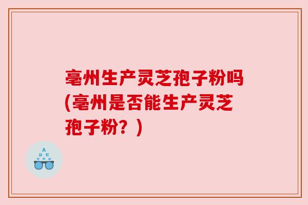 亳州生产灵芝孢子粉吗(亳州是否能生产灵芝孢子粉？)