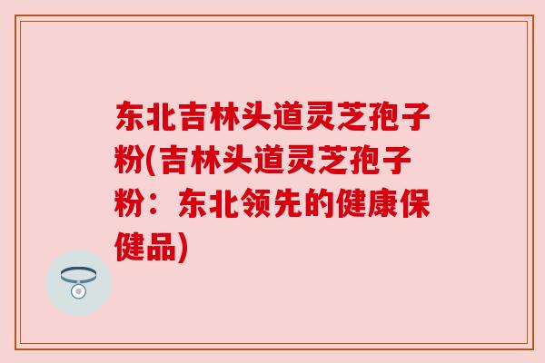 东北吉林头道灵芝孢子粉(吉林头道灵芝孢子粉:东北领先的健康保健品)