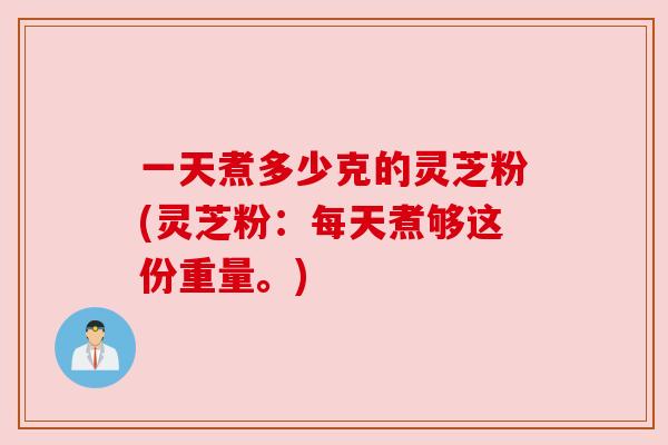 一天煮多少克的灵芝粉(灵芝粉:每天煮够这份重量。)