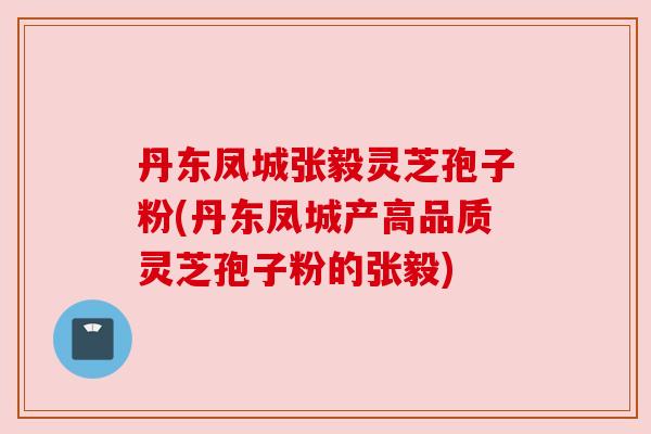 丹东凤城张毅灵芝孢子粉(丹东凤城产高品质灵芝孢子粉的张毅)