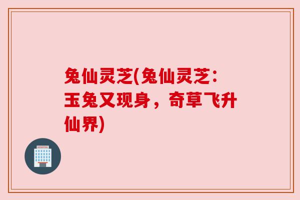 兔仙灵芝(兔仙灵芝:玉兔又现身,奇草飞升仙界)