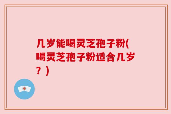 几岁能喝灵芝孢子粉(喝灵芝孢子粉适合几岁？)