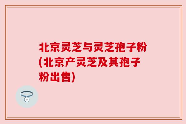 北京灵芝与灵芝孢子粉(北京产灵芝及其孢子粉出售)