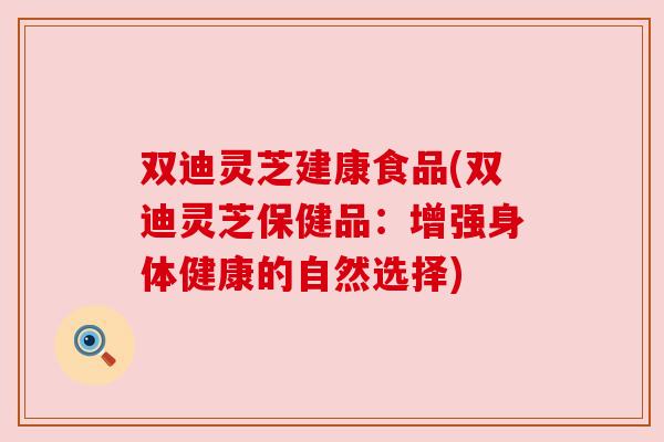 双迪灵芝建康食品(双迪灵芝保健品:增强身体健康的自然选择)