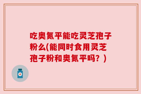 吃奥氮平能吃灵芝孢子粉么(能同时食用灵芝孢子粉和奥氮平吗?)