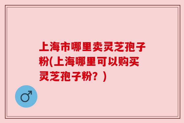 上海市哪里卖灵芝孢子粉(上海哪里可以购买灵芝孢子粉？)