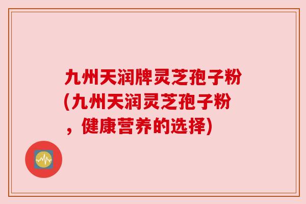 九州天润牌灵芝孢子粉(九州天润灵芝孢子粉，健康营养的选择)