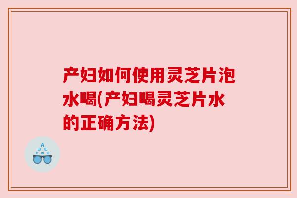产妇如何使用灵芝片泡水喝(产妇喝灵芝片水的正确方法)