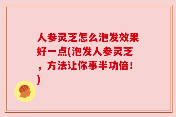 人参灵芝怎么泡发效果好一点(泡发人参灵芝,方法让你事半功倍!)