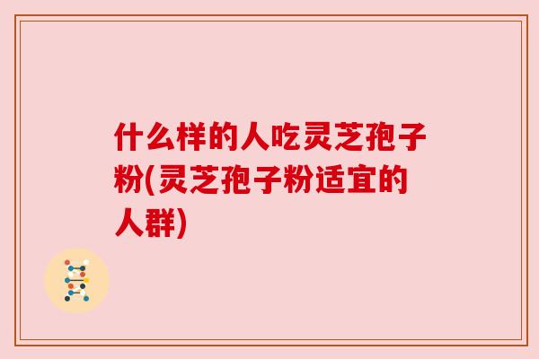 什么样的人吃灵芝孢子粉(灵芝孢子粉适宜的人群)