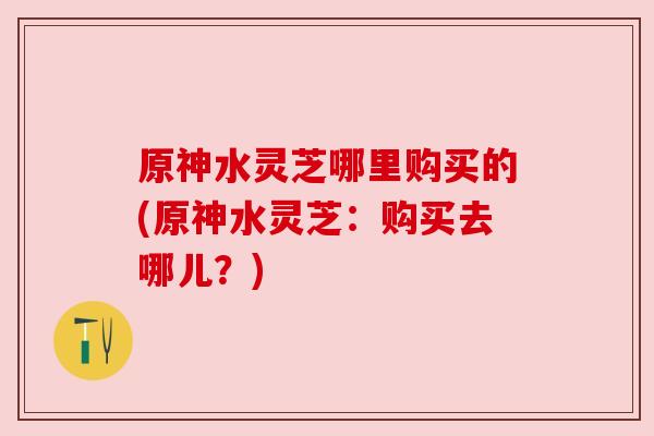原神水灵芝哪里购买的(原神水灵芝:购买去哪儿?)