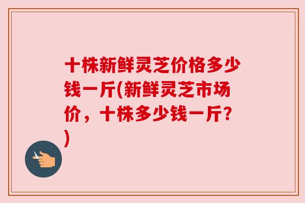 十株新鲜灵芝价格多少钱一斤(新鲜灵芝市场价，十株多少钱一斤？)