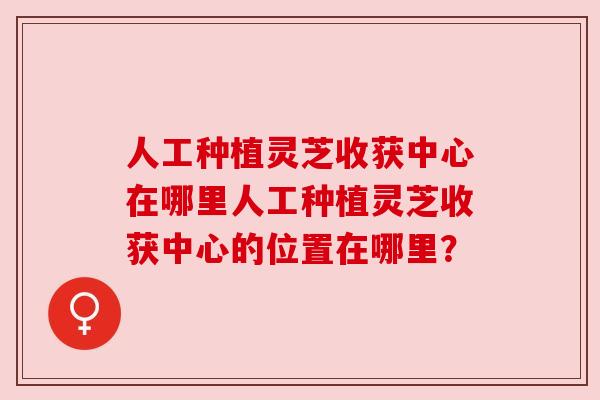 人工种植灵芝收获中心在哪里人工种植灵芝收获中心的位置在哪里？