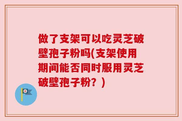 做了支架可以吃灵芝破壁孢子粉吗(支架使用期间能否同时服用灵芝破壁孢子粉？)