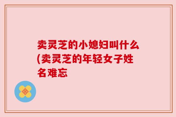 卖灵芝的小媳妇叫什么(卖灵芝的年轻女子姓名难忘