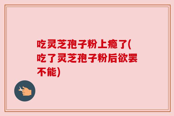 吃灵芝孢子粉上瘾了(吃了灵芝孢子粉后欲罢不能)