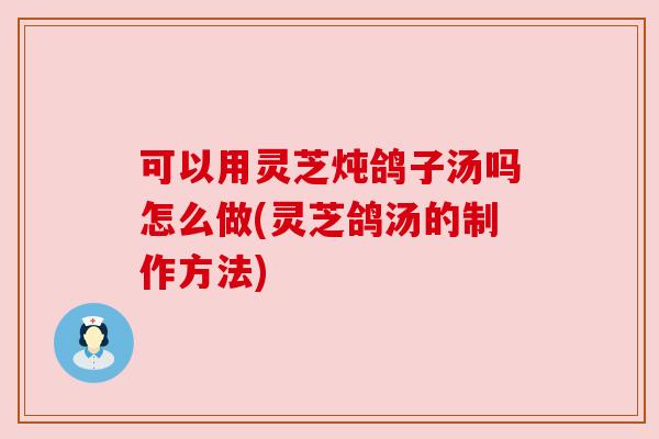可以用灵芝炖鸽子汤吗怎么做(灵芝鸽汤的制作方法)