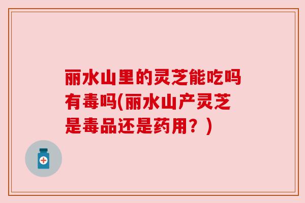 丽水山里的灵芝能吃吗有毒吗(丽水山产灵芝是毒品还是药用?)