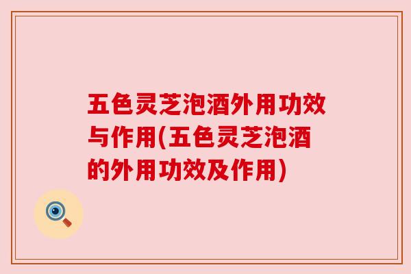 五色灵芝泡酒外用功效与作用(五色灵芝泡酒的外用功效及作用)