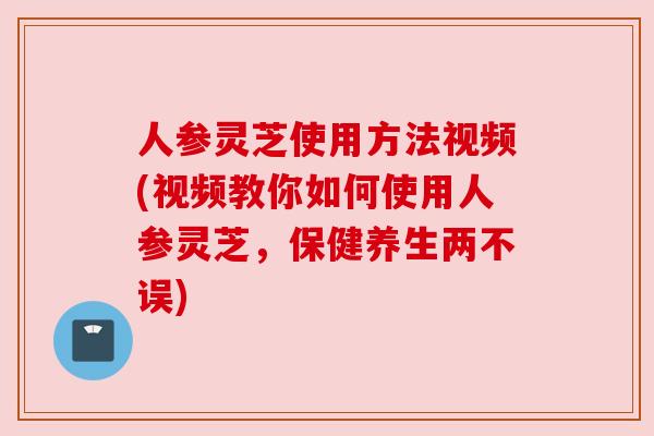 人参灵芝使用方法视频(视频教你如何使用人参灵芝,保健养生两不误)