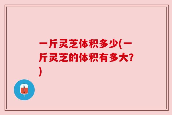 一斤灵芝体积多少(一斤灵芝的体积有多大？)