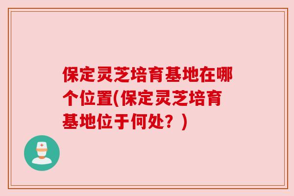 保定灵芝培育基地在哪个位置(保定灵芝培育基地位于何处?)