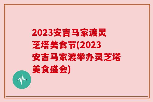 2023安吉马家渡灵芝塔美食节(2023安吉马家渡举办灵芝塔美食盛会)