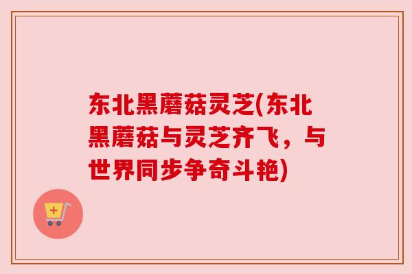 东北黑蘑菇灵芝(东北黑蘑菇与灵芝齐飞，与世界同步争奇斗艳)