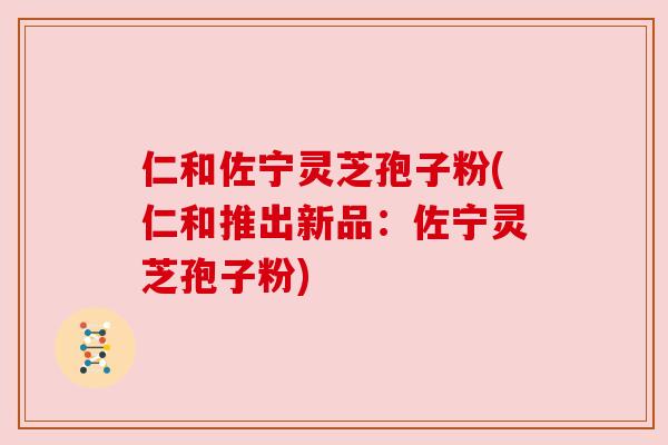 仁和佐宁灵芝孢子粉(仁和推出新品：佐宁灵芝孢子粉)