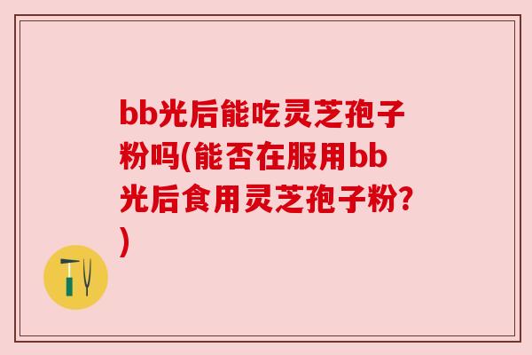 bb光后能吃灵芝孢子粉吗(能否在服用bb光后食用灵芝孢子粉?)