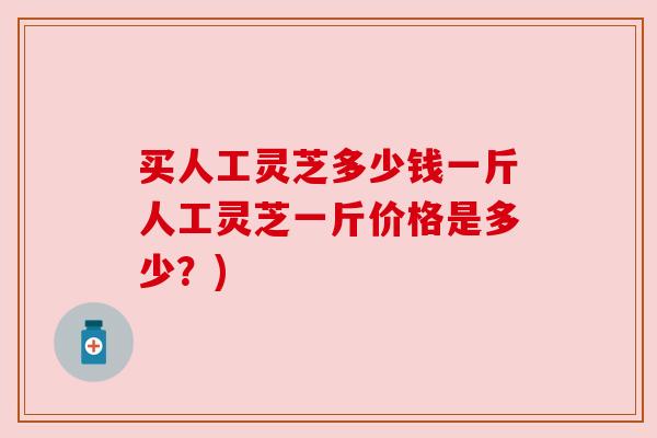 买人工灵芝多少钱一斤人工灵芝一斤价格是多少?)