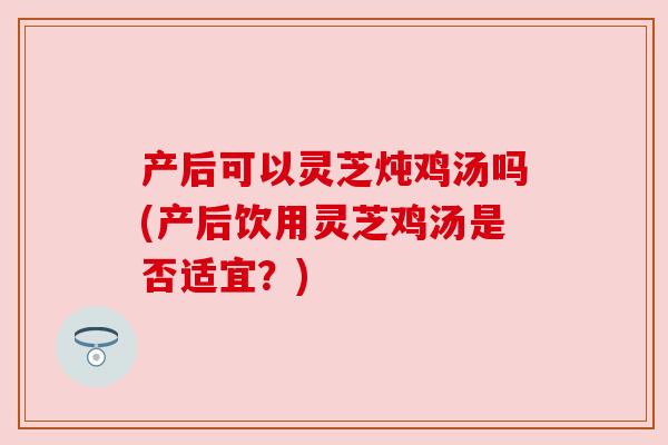 产后可以灵芝炖鸡汤吗(产后饮用灵芝鸡汤是否适宜?)
