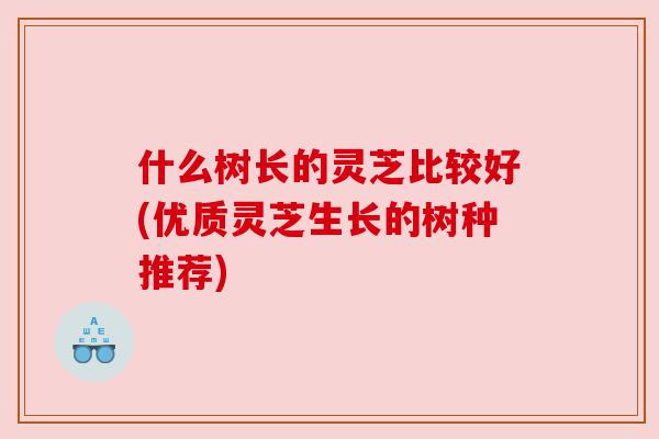 什么树长的灵芝比较好(优质灵芝生长的树种推荐)