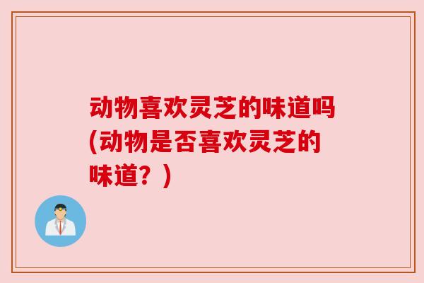 动物喜欢灵芝的味道吗(动物是否喜欢灵芝的味道?)